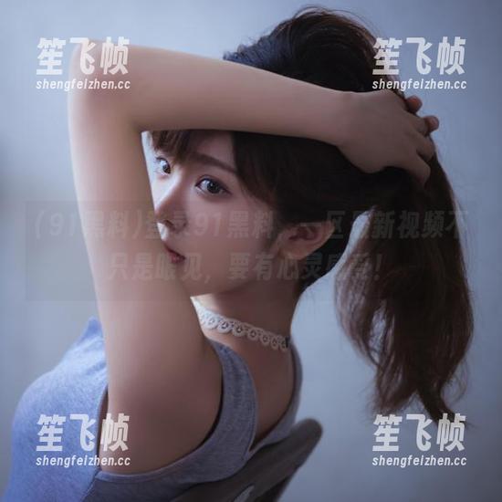 91黑料 登录91黑料,一区最新视频不只是眼见,要有心灵感受!