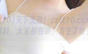 天下无敌！zztt10.ccm最新黑料，大家都在讲，发生了啥！