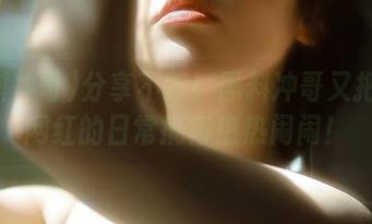 分享不断！黑料冲哥又把抖音网红的日常搞得热热闹闹！