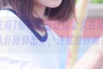 黑料吃瓜让你永久在线观看，八卦新鲜出炉，还愁没得聊？