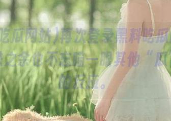 再次登录黑料吃瓜网站，在线进之余也不忘瞄一眼其他“瓜”友们的反应。